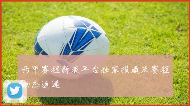 西甲赛程新浪平台独家报道及赛程动态速递
