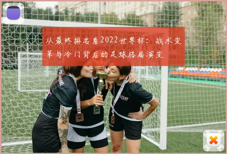 从最终排名看2022世界杯：战术变革与冷门背后的足球格局演变