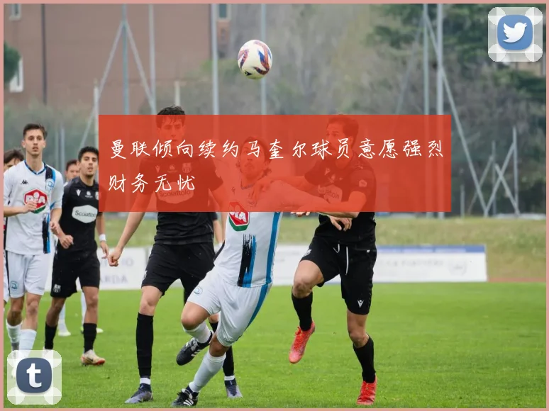 曼联倾向续约马奎尔球员意愿强烈财务无忧