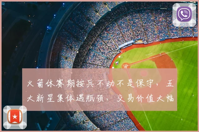 火箭休赛期按兵不动不是保守，五大新星集体遇瓶颈，交易价值大幅缩水