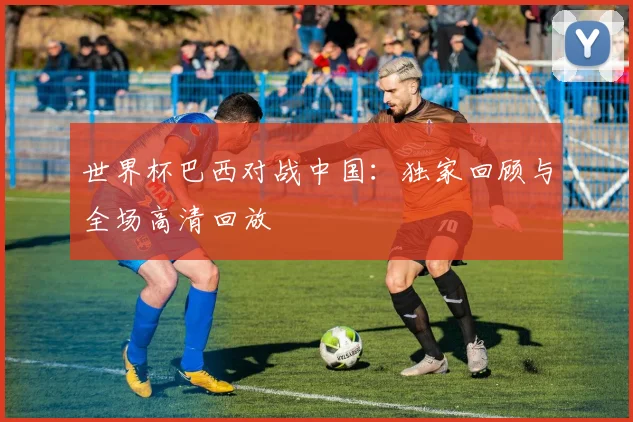 世界杯巴西对战中国：独家回顾与全场高清回放