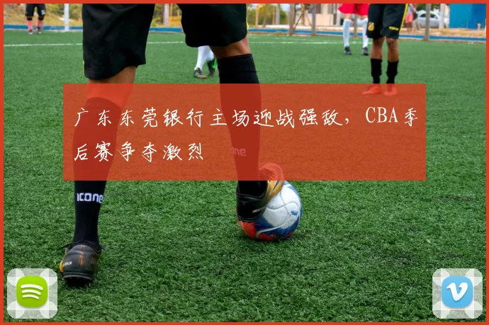 广东东莞银行主场迎战强敌，CBA季后赛争夺激烈