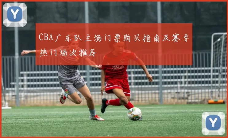CBA广东队主场门票购买指南及赛季热门场次推荐