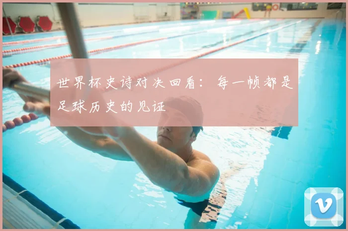 世界杯史诗对决回看：每一帧都是足球历史的见证
