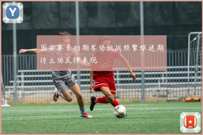 国安赛季初期客场挑战频繁球迷期待主场反弹表现