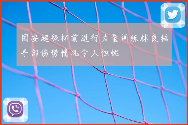 国安超级杯前进行力量训练林良铭手部伤势情况令人担忧