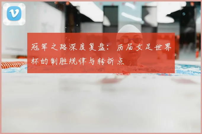 冠军之路深度复盘:历届女足世界杯的制胜规律与转折点