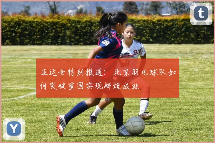 亚运会特别报道：北京羽毛球队如何突破重围实现辉煌成就