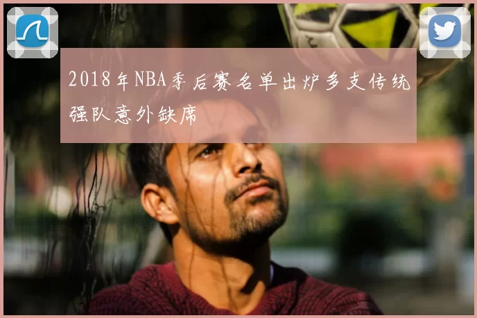 2018年NBA季后赛名单出炉多支传统强队意外缺席