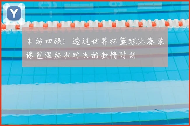 专访回顾：透过世界杯篮球比赛录像重温经典对决的激情时刻