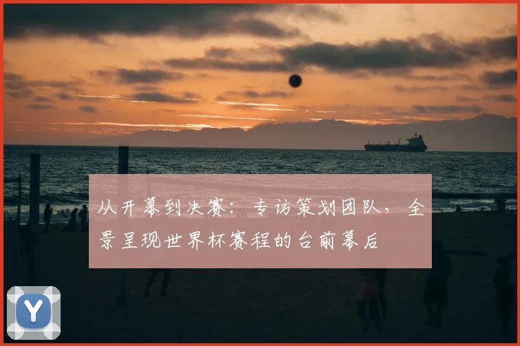 从开幕到决赛:专访策划团队,全景呈现世界杯赛程的台前幕后