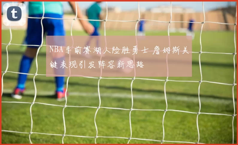 NBA季前赛湖人险胜勇士 詹姆斯关键表现引发阵容新思路