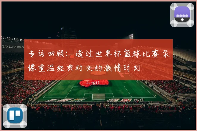 专访回顾：透过世界杯篮球比赛录像重温经典对决的激情时刻