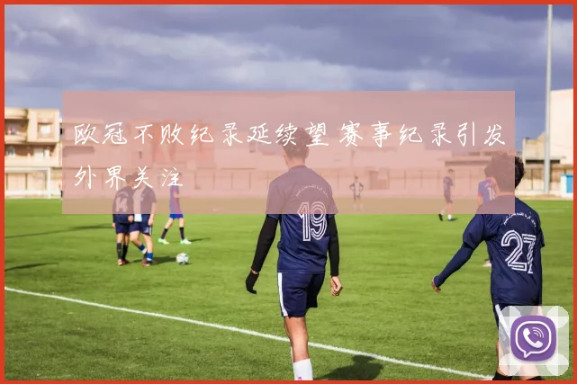 欧冠不败纪录延续望 赛事纪录引发外界关注