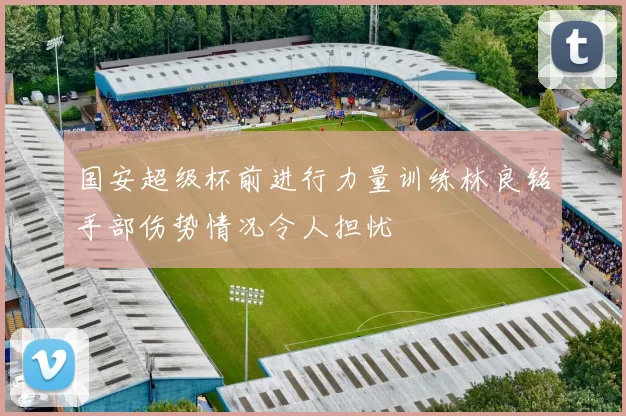 国安超级杯前进行力量训练林良铭手部伤势情况令人担忧