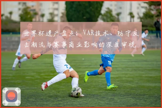 世界杯遗产盘点：VAR技术、防守反击潮流与赛事商业影响的深度审视