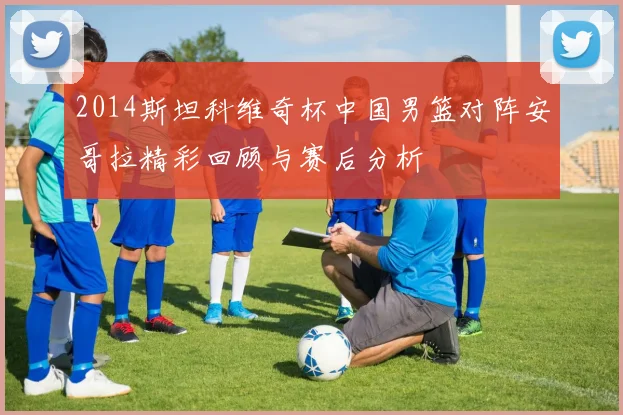 2014斯坦科维奇杯中国男篮对阵安哥拉精彩回顾与赛后分析