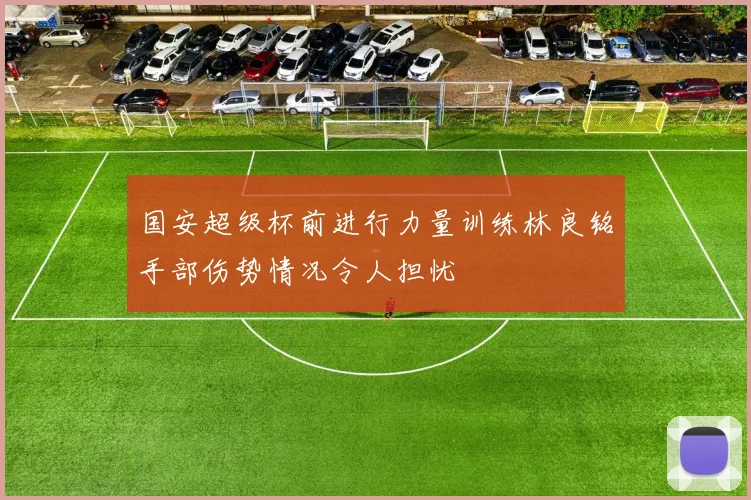 国安超级杯前进行力量训练林良铭手部伤势情况令人担忧