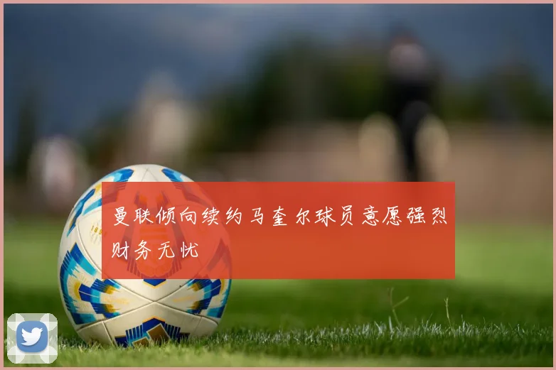 曼联倾向续约马奎尔球员意愿强烈财务无忧