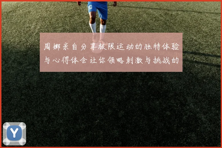 周娜亲自分享极限运动的独特体验与心得体会让你领略刺激与挑战的魅力