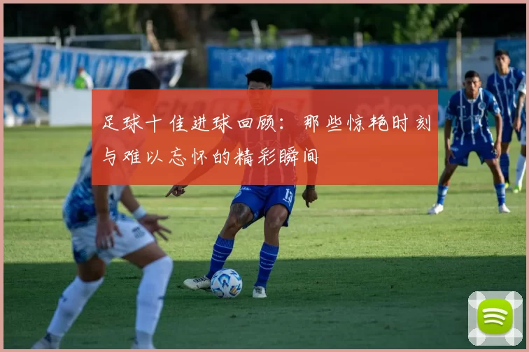 足球十佳进球回顾：那些惊艳时刻与难以忘怀的精彩瞬间