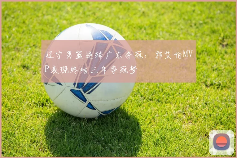 辽宁男篮逆转广东夺冠,郭艾伦MVP表现终结三年争冠梦