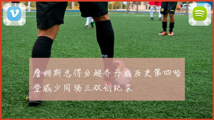 詹姆斯总得分超乔丹成历史第四哈登威少同场三双创纪录