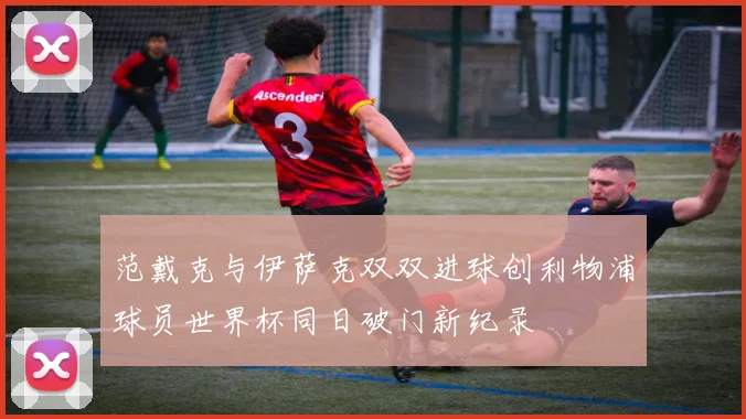 范戴克与伊萨克双双进球创利物浦球员世界杯同日破门新纪录