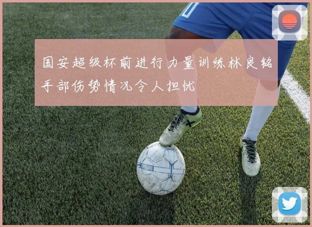 国安超级杯前进行力量训练林良铭手部伤势情况令人担忧