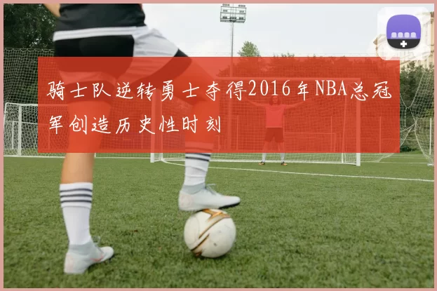 骑士队逆转勇士夺得2016年NBA总冠军创造历史性时刻