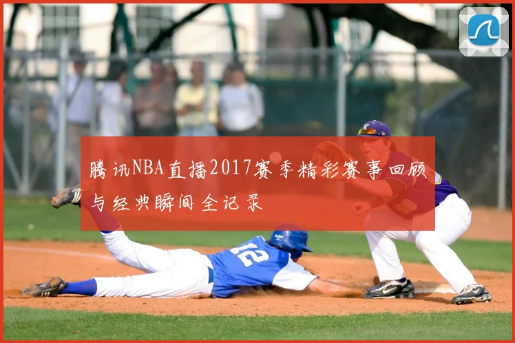 腾讯NBA直播2017赛季精彩赛事回顾与经典瞬间全记录