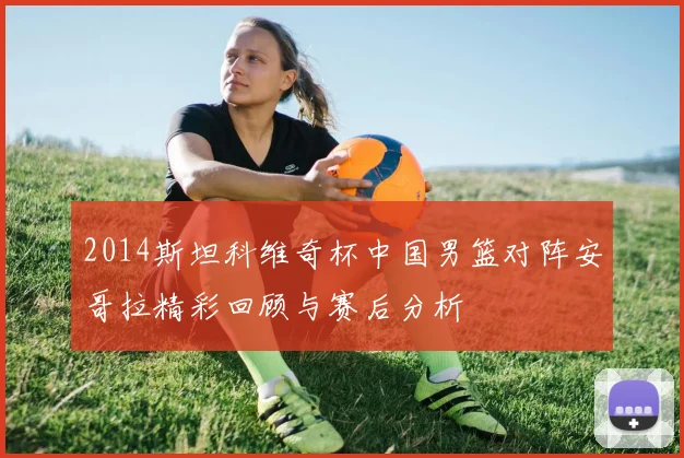 2014斯坦科维奇杯中国男篮对阵安哥拉精彩回顾与赛后分析