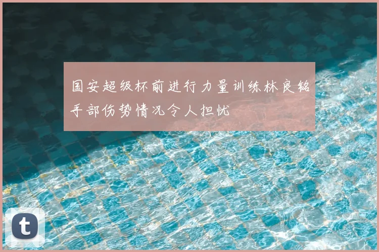 国安超级杯前进行力量训练林良铭手部伤势情况令人担忧