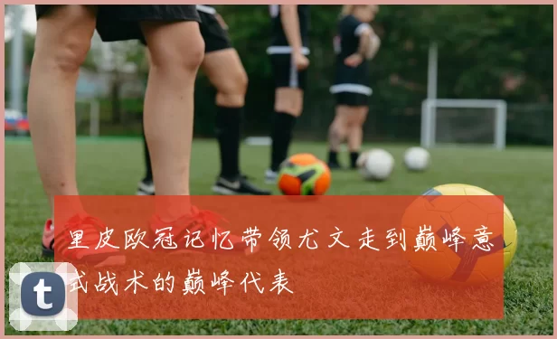 里皮欧冠记忆带领尤文走到巅峰意式战术的巅峰代表