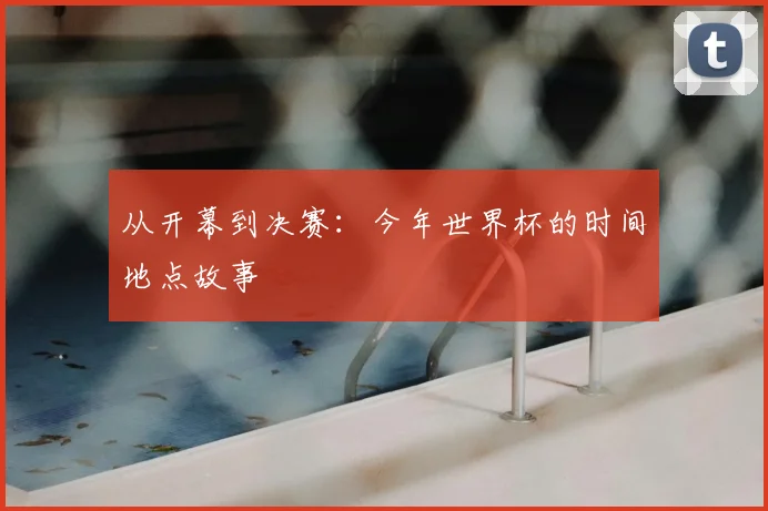从开幕到决赛：今年世界杯的时间地点故事