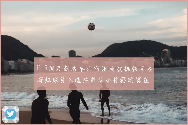 U15国足新名单公布周海滨执教五名海归球员入选热那亚小将蔡昀翼在列