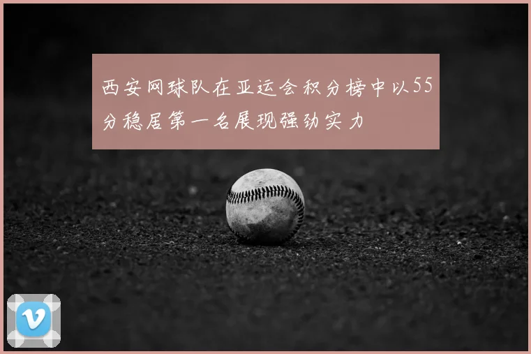 西安网球队在亚运会积分榜中以55分稳居第一名展现强劲实力