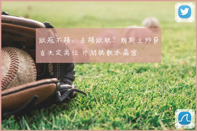 欧冠不踢，去踢欧联？朗斯主帅萨吉决定离任 计划执教水晶宫