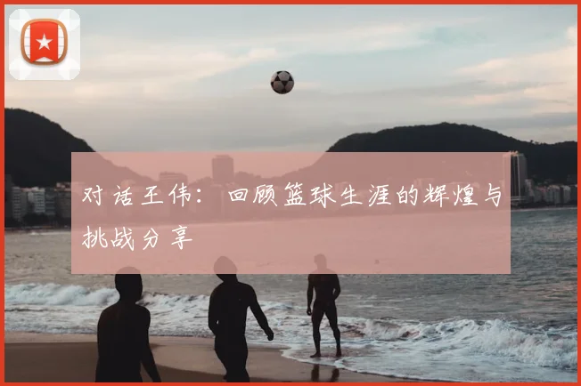 对话王伟:回顾篮球生涯的辉煌与挑战分享