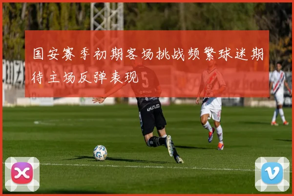 国安赛季初期客场挑战频繁球迷期待主场反弹表现