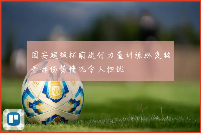 国安超级杯前进行力量训练林良铭手部伤势情况令人担忧