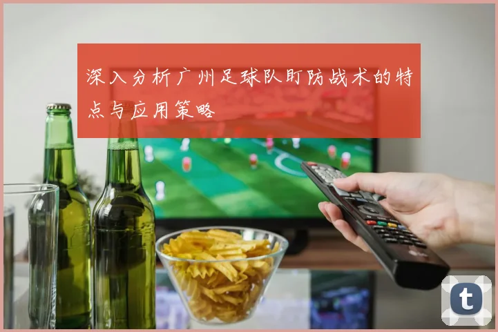 深入分析广州足球队盯防战术的特点与应用策略
