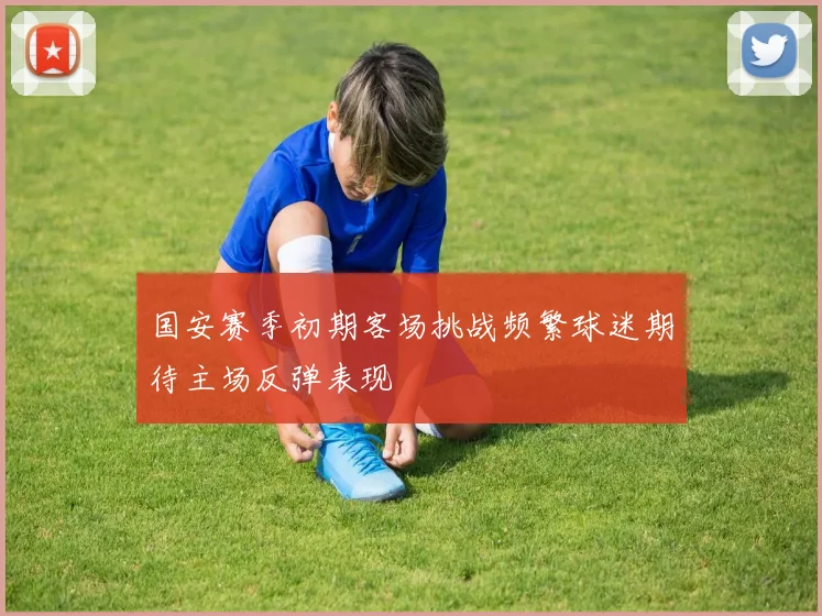 国安赛季初期客场挑战频繁球迷期待主场反弹表现