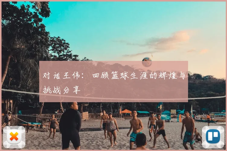 对话王伟:回顾篮球生涯的辉煌与挑战分享