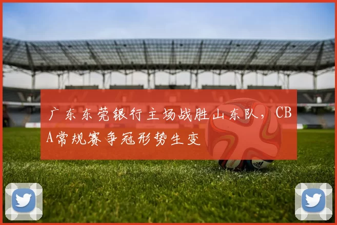 广东东莞银行主场战胜山东队，CBA常规赛争冠形势生变