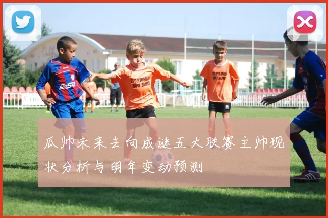 瓜帅未来去向成谜五大联赛主帅现状分析与明年变动预测
