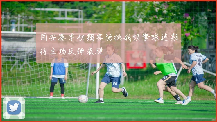 国安赛季初期客场挑战频繁球迷期待主场反弹表现
