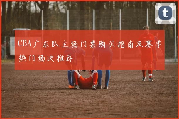 CBA广东队主场门票购买指南及赛季热门场次推荐