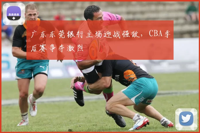 广东东莞银行主场迎战强敌,CBA季后赛争夺激烈