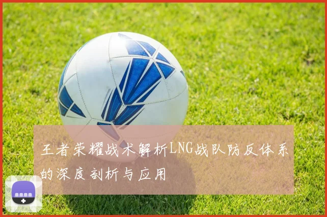 王者荣耀战术解析LNG战队防反体系的深度剖析与应用